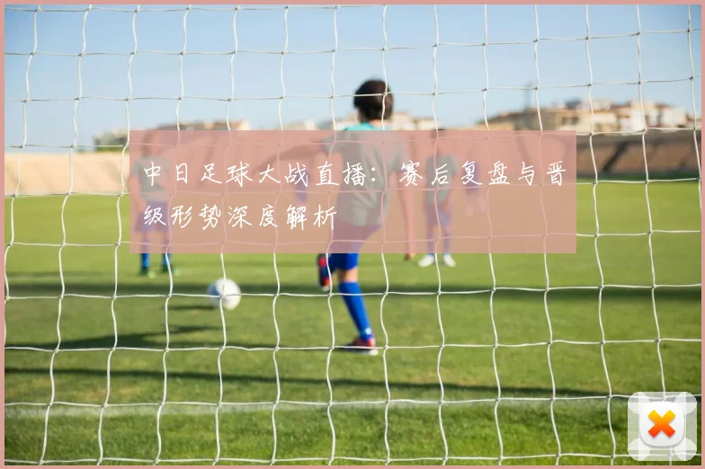中日足球大战直播：赛后复盘与晋级形势深度解析