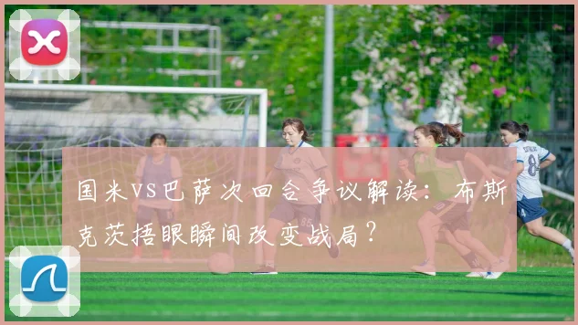 国米vs巴萨次回合争议解读：布斯克茨捂眼瞬间改变战局？