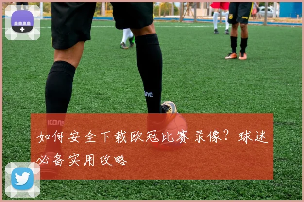 如何安全下载欧冠比赛录像？球迷必备实用攻略