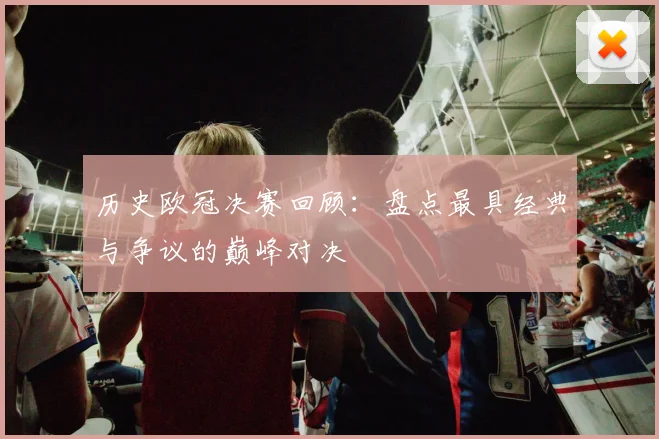 历史欧冠决赛回顾：盘点最具经典与争议的巅峰对决