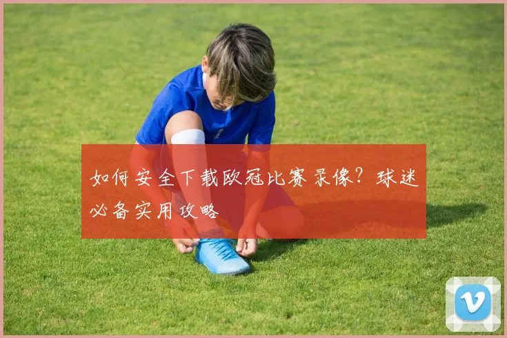 如何安全下载欧冠比赛录像？球迷必备实用攻略