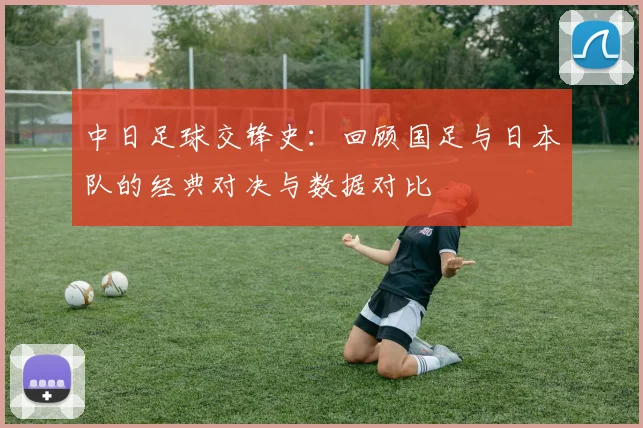 中日足球交锋史：回顾国足与日本队的经典对决与数据对比
